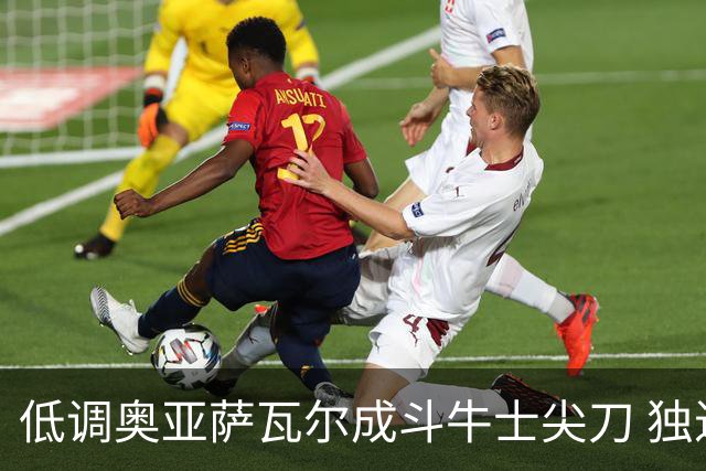 低调奥亚萨瓦尔成斗牛士尖刀 独进4球近四届最强表现