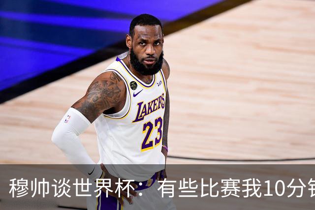 穆帅谈世界杯：有些比赛我10分钟就关电视了 世界杯应是最顶级的